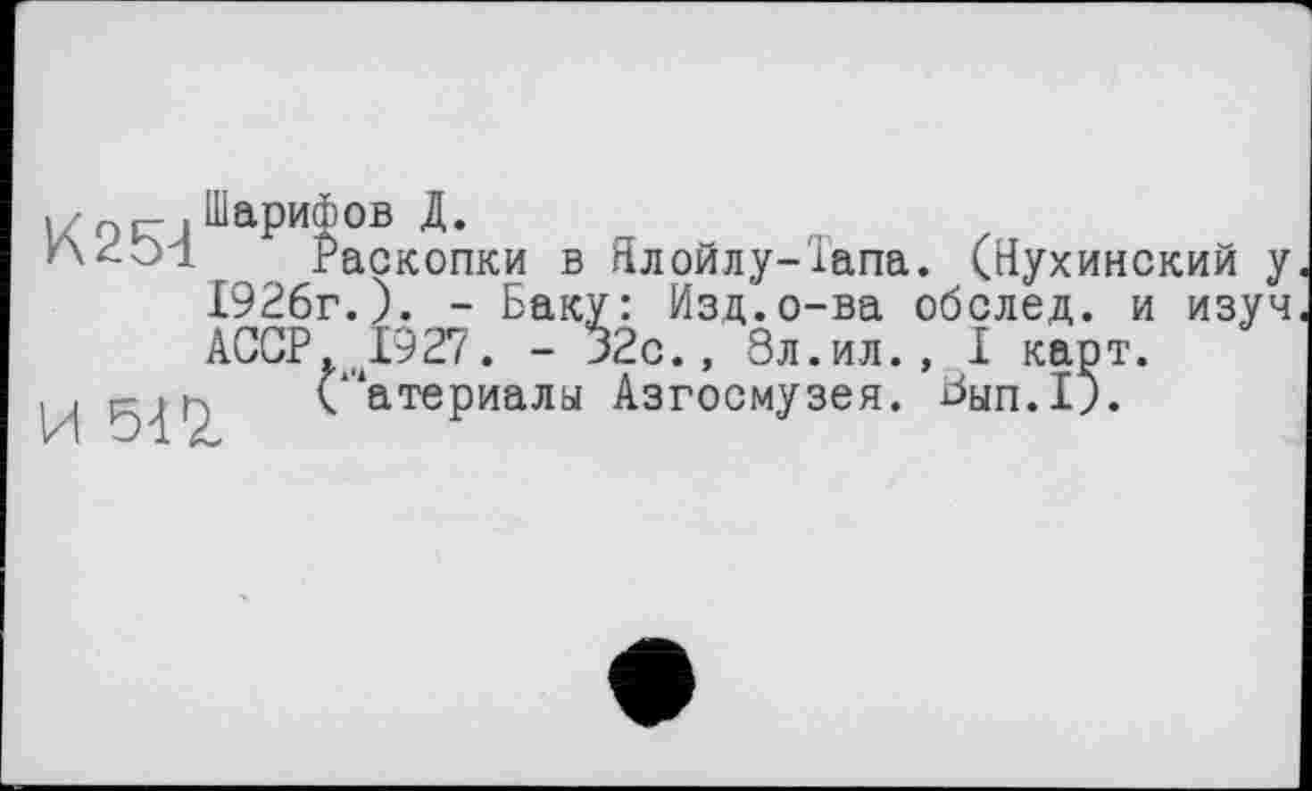 ﻿Раскопки в Ялойлу-Тапа. (Нухинский у 1926г.). - Баку: Изд.о-ва обслед. и изуч АССР 1927. - 32с., 9л.ил., I карт.
} ("атериалы Азгосмузея. ^ып.1).